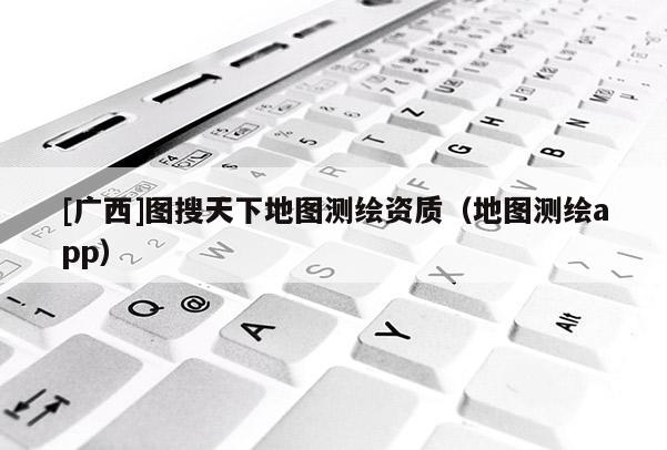 [广西]图搜天下地图测绘资质（地图测绘app）