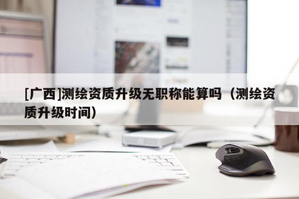[广西]测绘资质升级无职称能算吗（测绘资质升级时间）