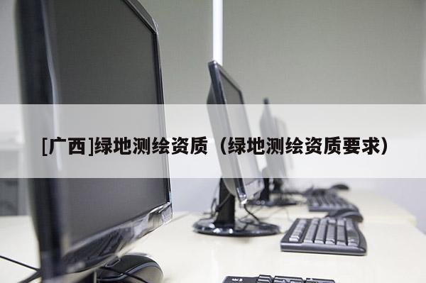 [广西]绿地测绘资质（绿地测绘资质要求）