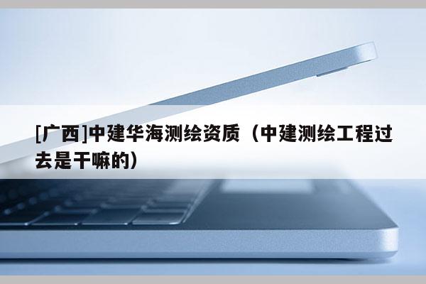 [广西]中建华海测绘资质（中建测绘工程过去是干嘛的）