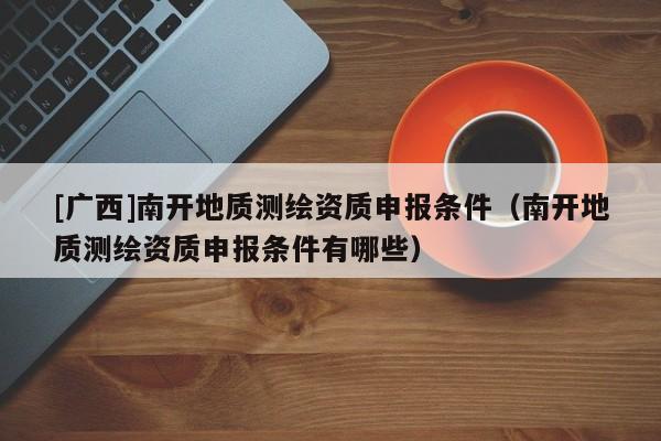 [广西]南开地质测绘资质申报条件（南开地质测绘资质申报条件有哪些）