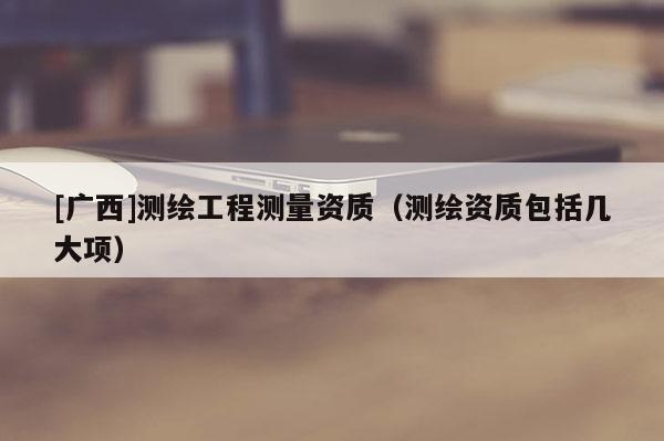 [广西]测绘工程测量资质（测绘资质包括几大项）