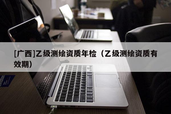 [广西]乙级测绘资质年检（乙级测绘资质有效期）
