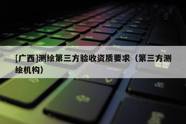 [广西]测绘第三方验收资质要求（第三方测绘机构）