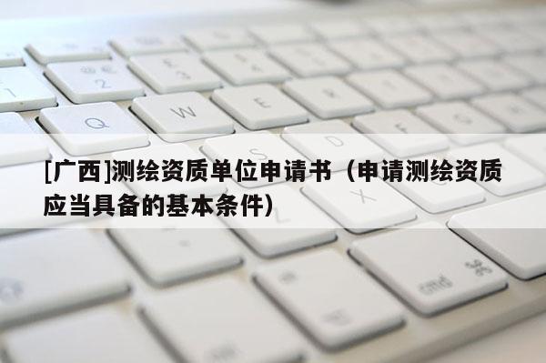 [广西]测绘资质单位申请书（申请测绘资质应当具备的基本条件）