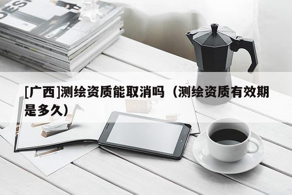 [广西]测绘资质能取消吗（测绘资质有效期是多久）