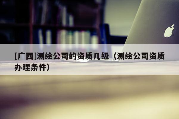 [广西]测绘公司的资质几级（测绘公司资质办理条件）