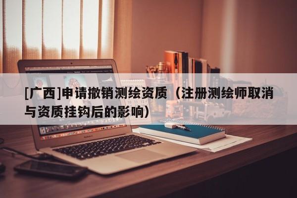 [广西]申请撤销测绘资质（注册测绘师取消与资质挂钩后的影响）
