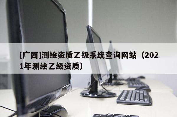 [广西]测绘资质乙级系统查询网站（2021年测绘乙级资质）