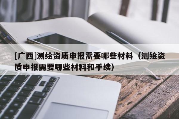 [广西]测绘资质申报需要哪些材料（测绘资质申报需要哪些材料和手续）