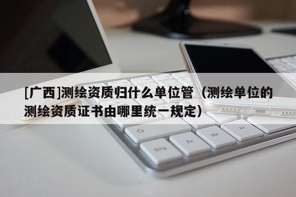 [广西]测绘资质归什么单位管（测绘单位的测绘资质证书由哪里统一规定）