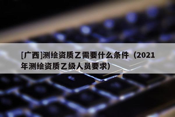 [广西]测绘资质乙需要什么条件（2021年测绘资质乙级人员要求）