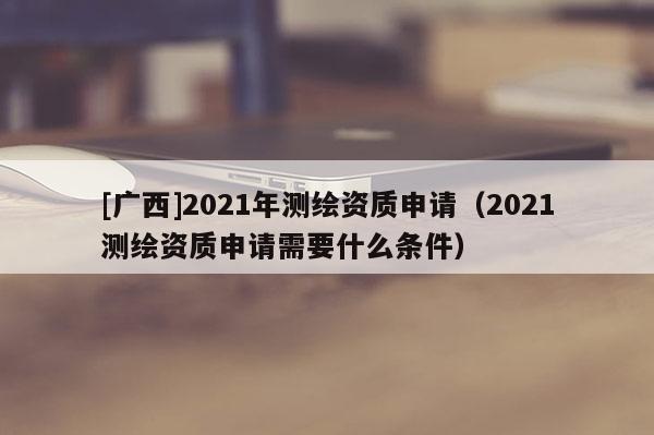 [广西]2021年测绘资质申请（2021测绘资质申请需要什么条件）