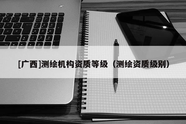 [广西]测绘机构资质等级（测绘资质级别）