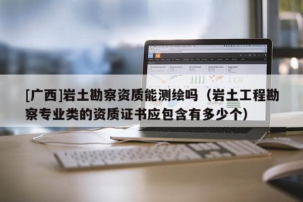 [广西]岩土勘察资质能测绘吗（岩土工程勘察专业类的资质证书应包含有多少个）