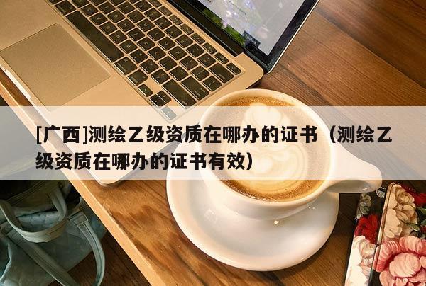 [广西]测绘乙级资质在哪办的证书（测绘乙级资质在哪办的证书有效）