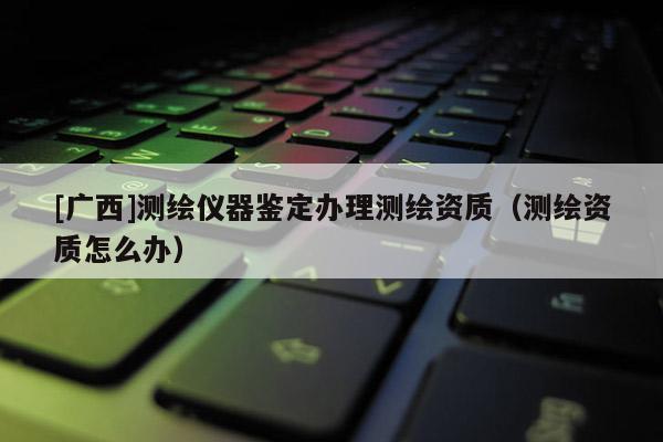 [广西]测绘仪器鉴定办理测绘资质（测绘资质怎么办）