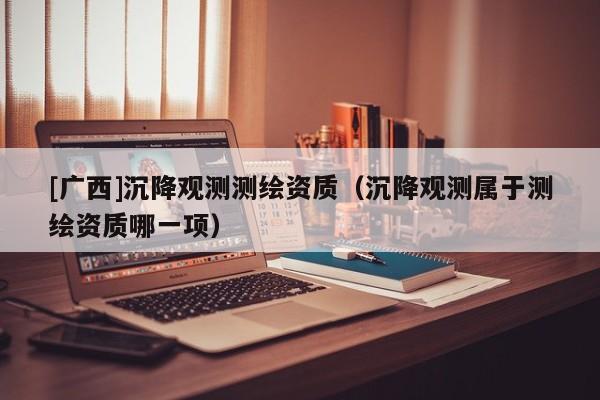 [广西]沉降观测测绘资质（沉降观测属于测绘资质哪一项）
