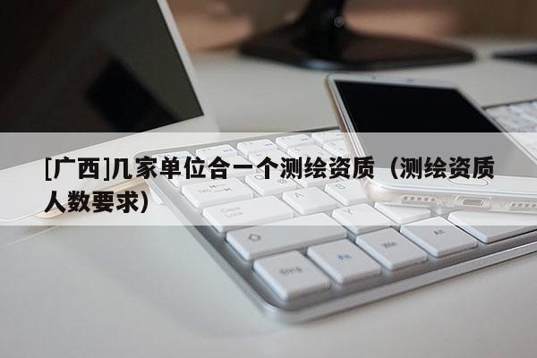 [广西]几家单位合一个测绘资质（测绘资质人数要求）