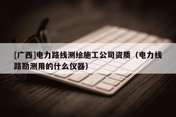 [广西]电力路线测绘施工公司资质（电力线路勘测用的什么仪器）