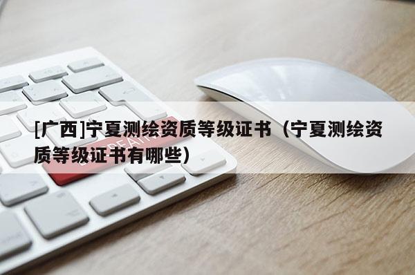 [广西]宁夏测绘资质等级证书（宁夏测绘资质等级证书有哪些）