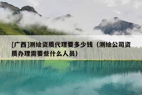[广西]测绘资质代理要多少钱（测绘公司资质办理需要些什么人员）