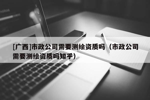 [广西]市政公司需要测绘资质吗（市政公司需要测绘资质吗知乎）