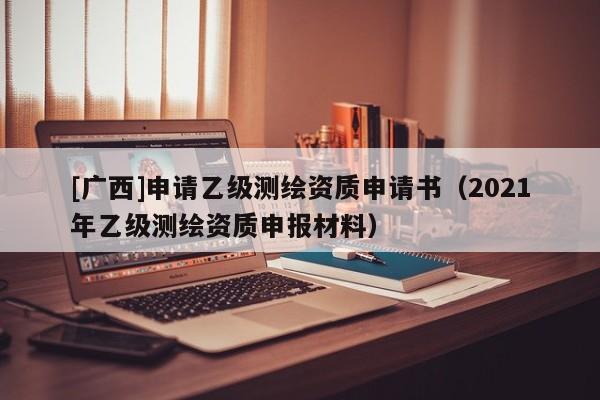 [广西]申请乙级测绘资质申请书（2021年乙级测绘资质申报材料）
