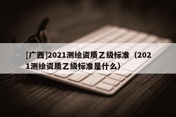 [广西]2021测绘资质乙级标准（2021测绘资质乙级标准是什么）