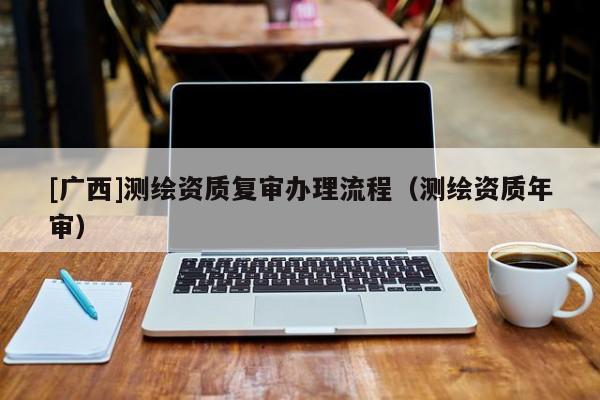 [广西]测绘资质复审办理流程（测绘资质年审）