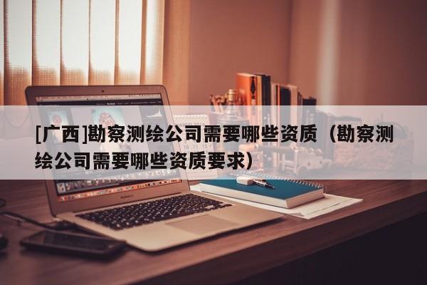 [广西]勘察测绘公司需要哪些资质（勘察测绘公司需要哪些资质要求）
