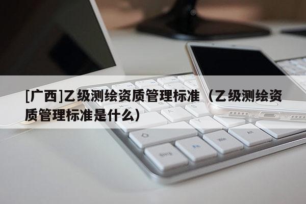 [广西]乙级测绘资质管理标准（乙级测绘资质管理标准是什么）