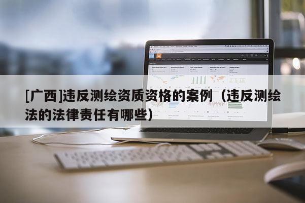 [广西]违反测绘资质资格的案例（违反测绘法的法律责任有哪些）