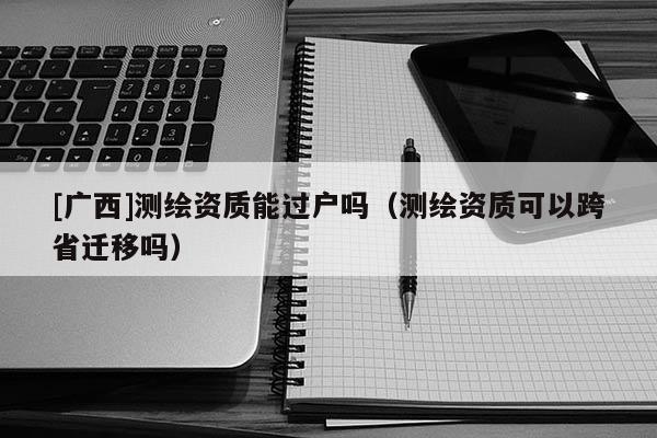 [广西]测绘资质能过户吗（测绘资质可以跨省迁移吗）