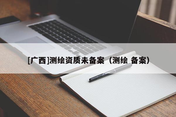 [广西]测绘资质未备案（测绘 备案）