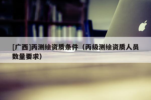 [广西]丙测绘资质条件（丙级测绘资质人员数量要求）