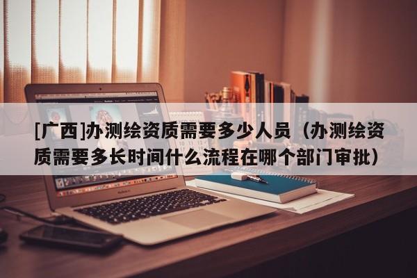 [广西]办测绘资质需要多少人员（办测绘资质需要多长时间什么流程在哪个部门审批）