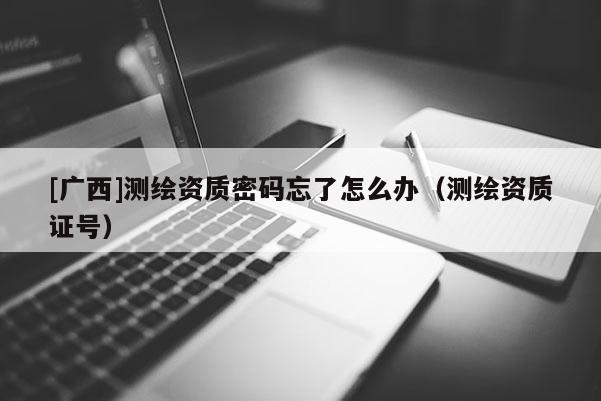 [广西]测绘资质密码忘了怎么办（测绘资质证号）