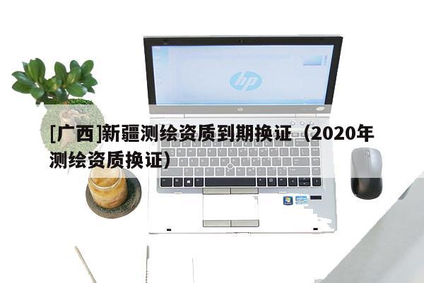 [广西]新疆测绘资质到期换证（2020年测绘资质换证）