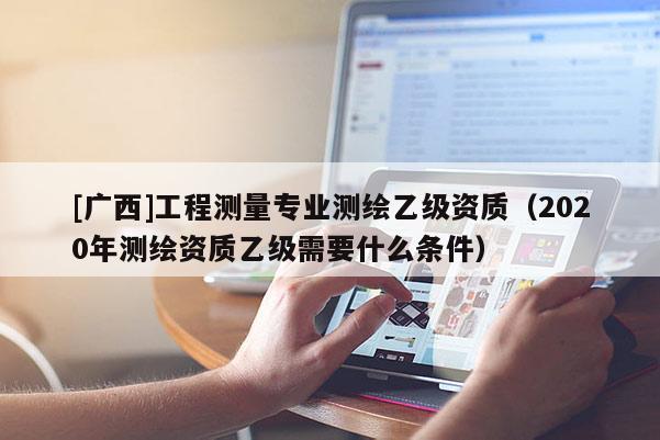 [广西]工程测量专业测绘乙级资质（2020年测绘资质乙级需要什么条件）