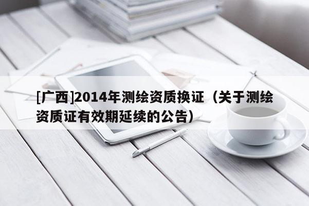 [广西]2014年测绘资质换证（关于测绘资质证有效期延续的公告）
