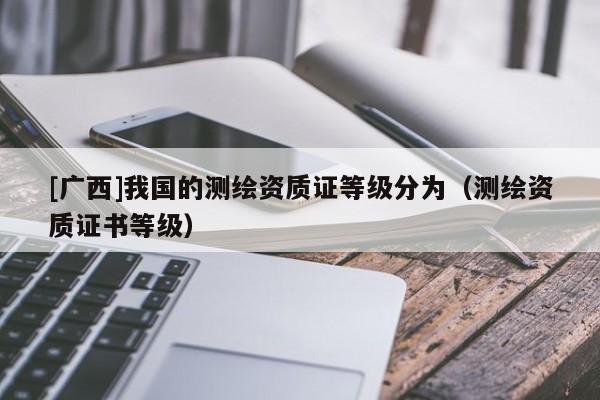 [广西]我国的测绘资质证等级分为（测绘资质证书等级）