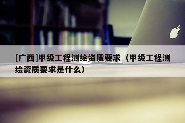 [广西]甲级工程测绘资质要求（甲级工程测绘资质要求是什么）