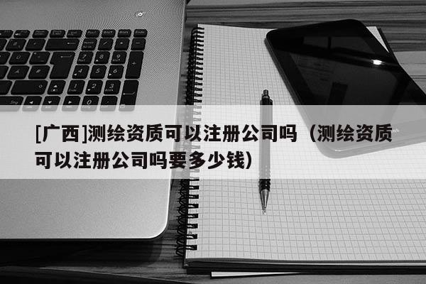 [广西]测绘资质可以注册公司吗（测绘资质可以注册公司吗要多少钱）