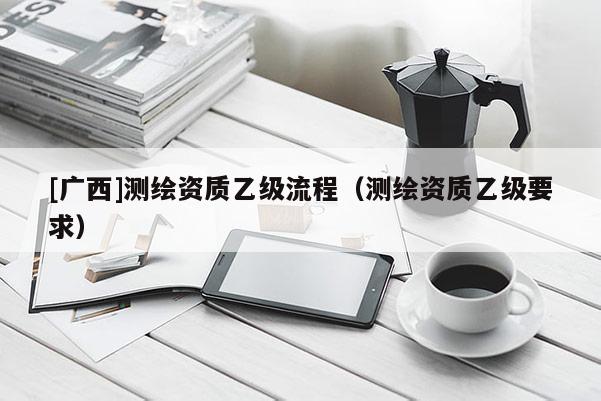 [广西]测绘资质乙级流程（测绘资质乙级要求）