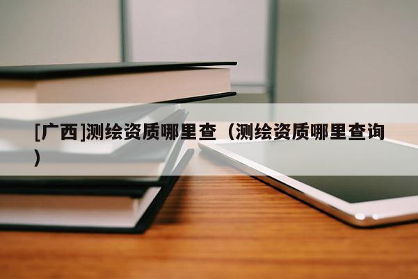 [广西]测绘资质哪里查（测绘资质哪里查询）