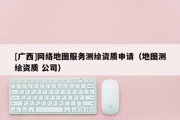 [广西]网络地图服务测绘资质申请（地图测绘资质 公司）