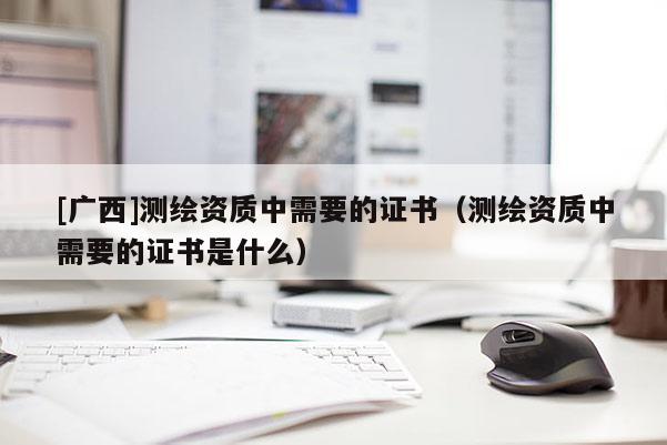 [广西]测绘资质中需要的证书（测绘资质中需要的证书是什么）