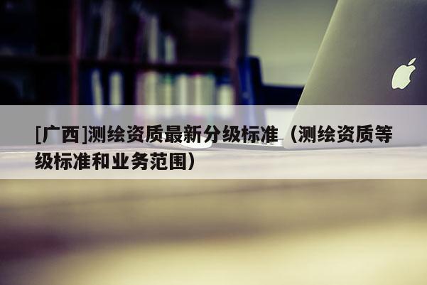 [广西]测绘资质最新分级标准（测绘资质等级标准和业务范围）