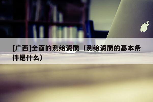 [广西]全面的测绘资质（测绘资质的基本条件是什么）